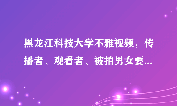 黑龙江科技大学不雅视频，传播者、观看者、被拍男女要付什么责任？