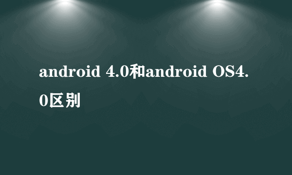 android 4.0和android OS4.0区别