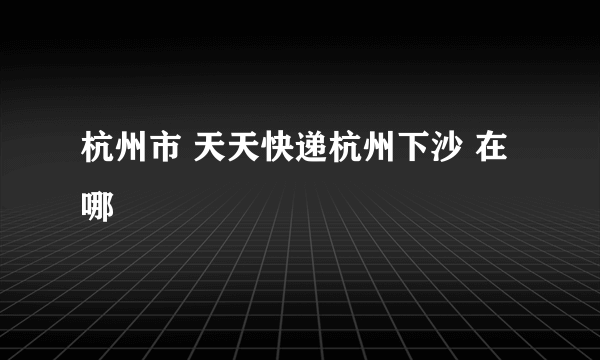 杭州市 天天快递杭州下沙 在哪