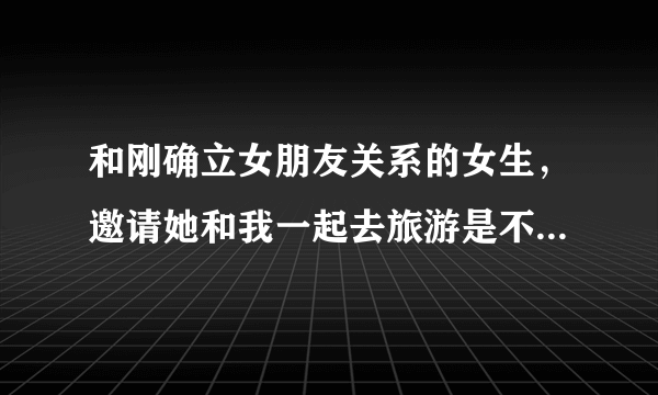 和刚确立女朋友关系的女生，邀请她和我一起去旅游是不是不太合适？