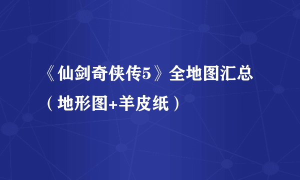 《仙剑奇侠传5》全地图汇总（地形图+羊皮纸）