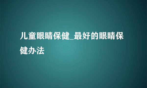 儿童眼睛保健_最好的眼睛保健办法