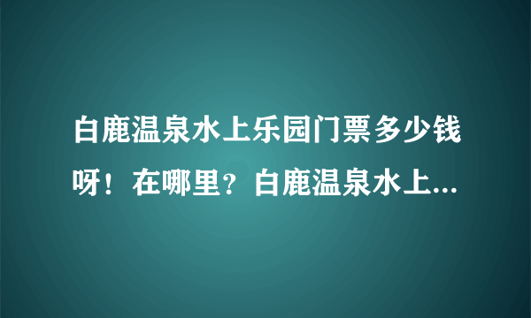 白鹿温泉水上乐园门票多少钱呀！在哪里？白鹿温泉水上乐园儿童票多少钱！