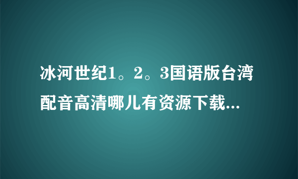 冰河世纪1。2。3国语版台湾配音高清哪儿有资源下载， 谢谢啊！