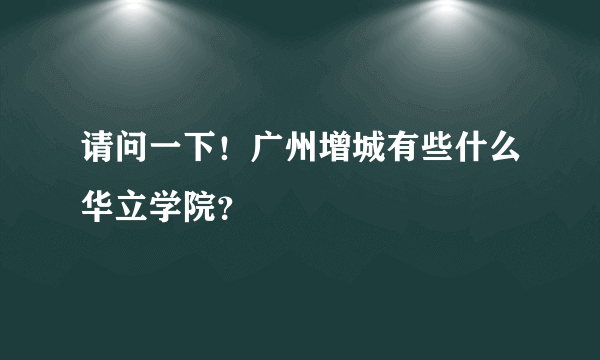 请问一下！广州增城有些什么华立学院？