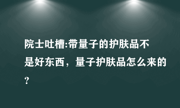 院士吐槽:带量子的护肤品不是好东西，量子护肤品怎么来的？