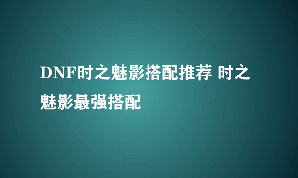 DNF时之魅影搭配推荐 时之魅影最强搭配