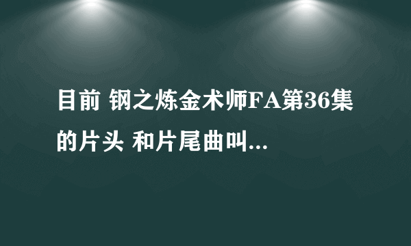 目前 钢之炼金术师FA第36集 的片头 和片尾曲叫什么们名字