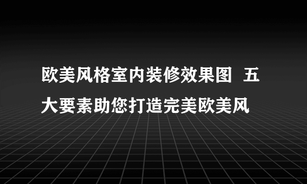 欧美风格室内装修效果图  五大要素助您打造完美欧美风