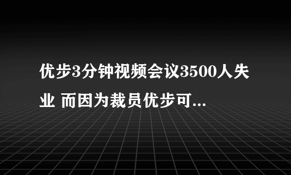 优步3分钟视频会议3500人失业 而因为裁员优步可能会支付约2000万美元的遣散费