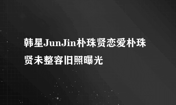 韩星JunJin朴珠贤恋爱朴珠贤未整容旧照曝光