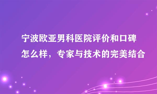 宁波欧亚男科医院评价和口碑怎么样，专家与技术的完美结合