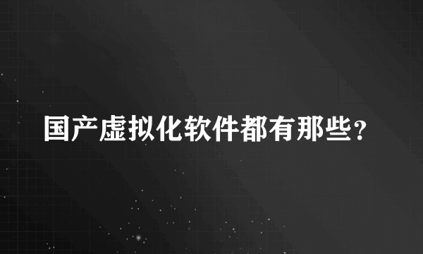 国产虚拟化软件都有那些？