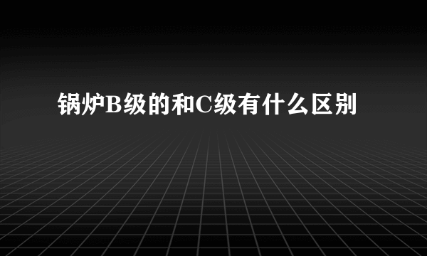 锅炉B级的和C级有什么区别