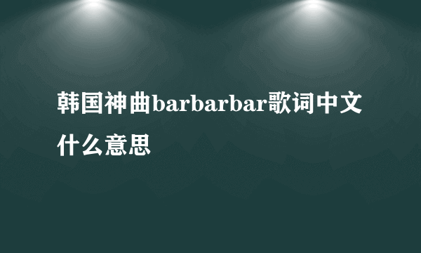 韩国神曲barbarbar歌词中文什么意思
