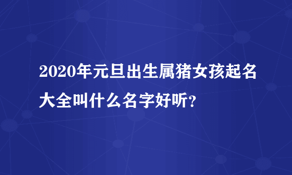 2020年元旦出生属猪女孩起名大全叫什么名字好听？