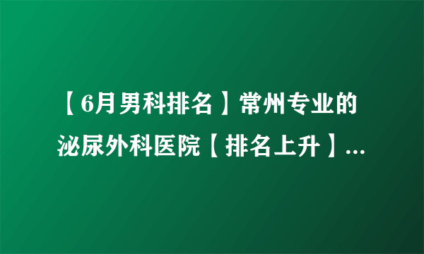 【6月男科排名】常州专业的泌尿外科医院【排名上升】常州男科医院哪家好