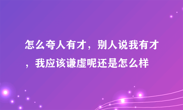 怎么夸人有才，别人说我有才，我应该谦虚呢还是怎么样