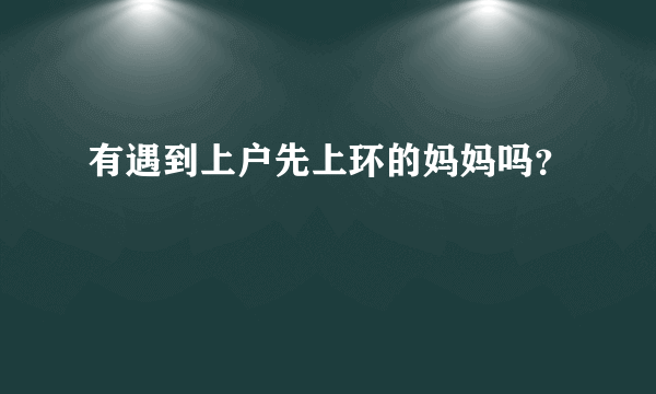 有遇到上户先上环的妈妈吗？