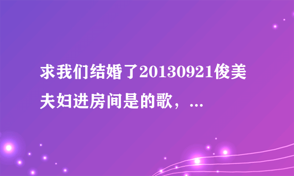 求我们结婚了20130921俊美夫妇进房间是的歌，在40:43时 出现