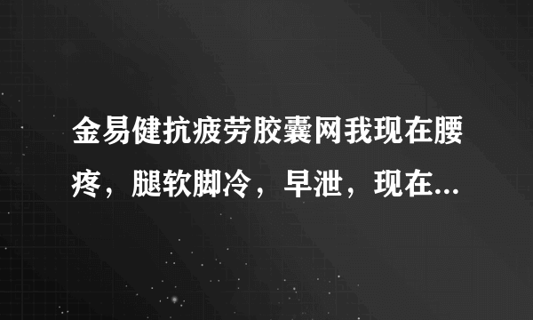 金易健抗疲劳胶囊网我现在腰疼，腿软脚冷，早泄，现在...