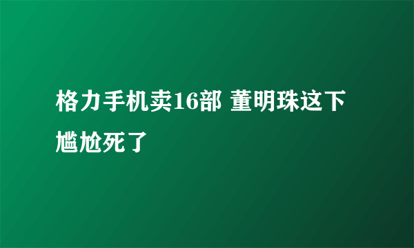 格力手机卖16部 董明珠这下尴尬死了