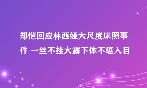 郑恺回应林西娅大尺度床照事件 一丝不挂大露下体不堪入目