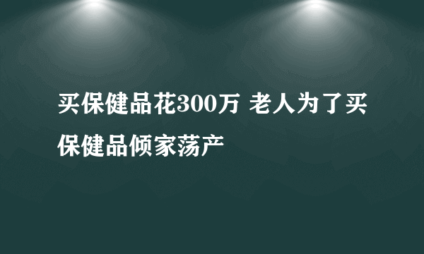 买保健品花300万 老人为了买保健品倾家荡产