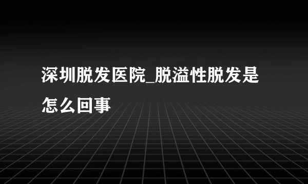 深圳脱发医院_脱溢性脱发是怎么回事