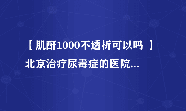 【肌酐1000不透析可以吗 】北京治疗尿毒症的医院前五[具体排名]