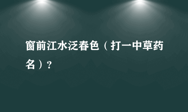 窗前江水泛春色（打一中草药名）？