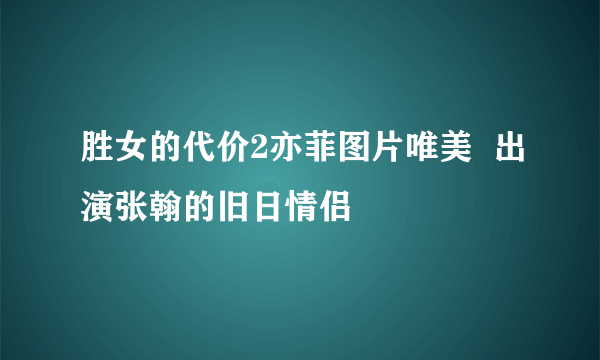 胜女的代价2亦菲图片唯美  出演张翰的旧日情侣