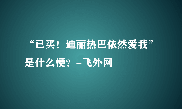 “已买！迪丽热巴依然爱我”是什么梗？-飞外网