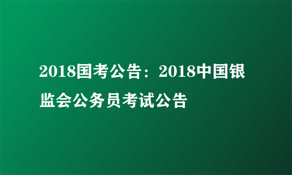 2018国考公告：2018中国银监会公务员考试公告