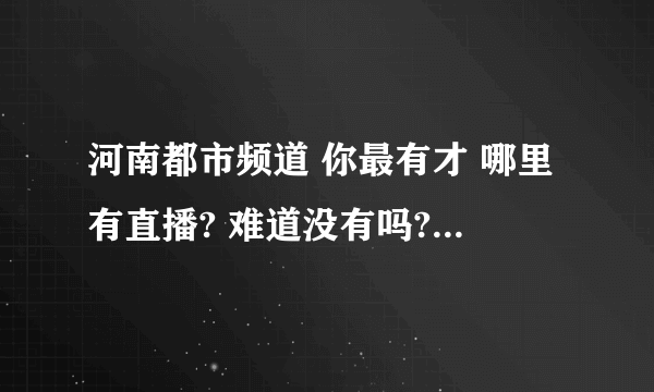 河南都市频道 你最有才 哪里有直播? 难道没有吗?河南人难道就这么的。。。。连个直播网站都不会吗?