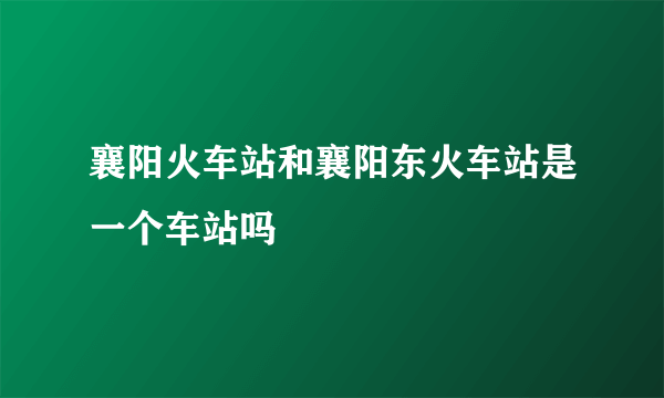 襄阳火车站和襄阳东火车站是一个车站吗