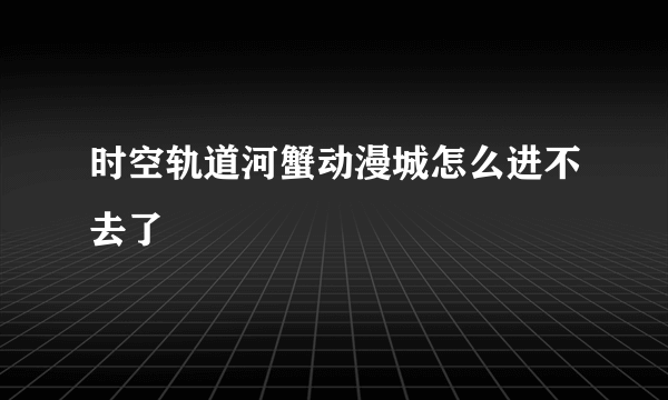 时空轨道河蟹动漫城怎么进不去了