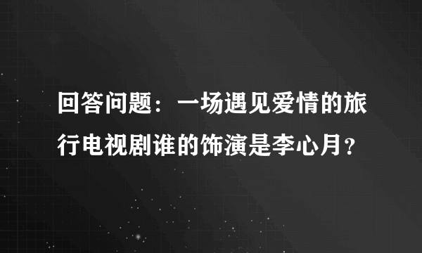 回答问题：一场遇见爱情的旅行电视剧谁的饰演是李心月？