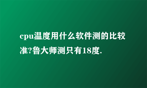 cpu温度用什么软件测的比较 准?鲁大师测只有18度.