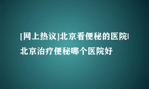 [网上热议]北京看便秘的医院|北京治疗便秘哪个医院好