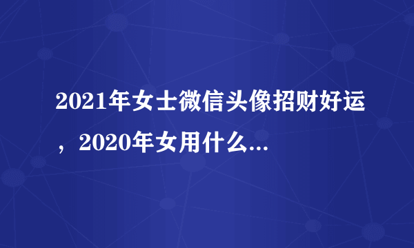 2021年女士微信头像招财好运，2020年女用什么样的微信头像转运？