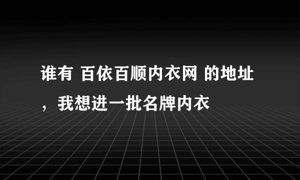 谁有 百依百顺内衣网 的地址，我想进一批名牌内衣