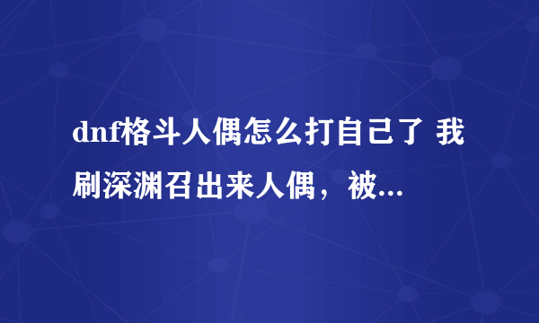 dnf格斗人偶怎么打自己了 我刷深渊召出来人偶，被人偶秒了，这是啥意思。腾讯做的什么垃圾东西啊。