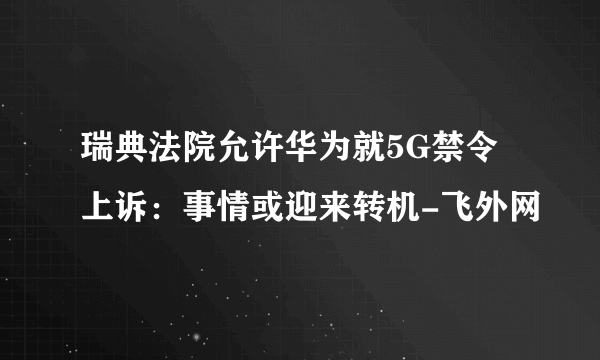 瑞典法院允许华为就5G禁令上诉：事情或迎来转机-飞外网