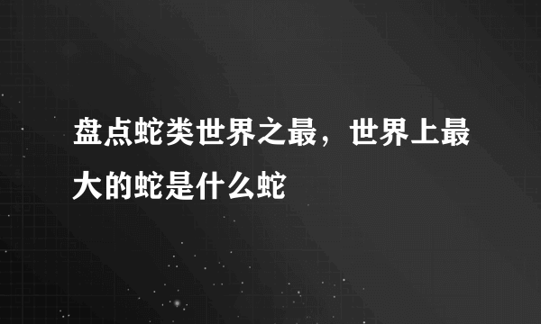 盘点蛇类世界之最，世界上最大的蛇是什么蛇