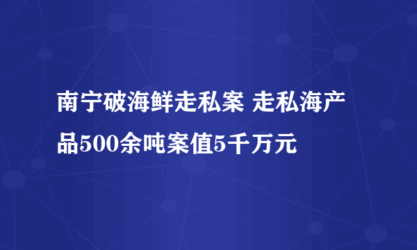 南宁破海鲜走私案 走私海产品500余吨案值5千万元