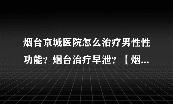 烟台京城医院怎么治疗男性性功能？烟台治疗早泄？【烟台哪个医院看男科比较好】