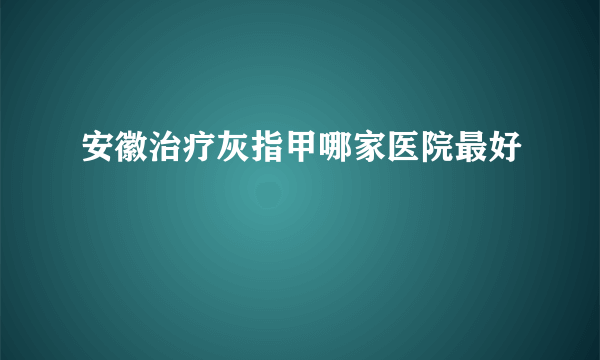 安徽治疗灰指甲哪家医院最好