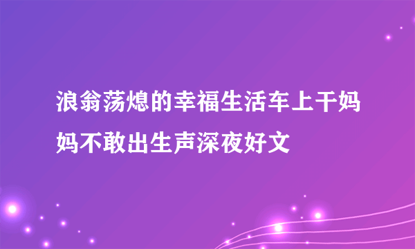 浪翁荡熄的幸福生活车上干妈妈不敢出生声深夜好文