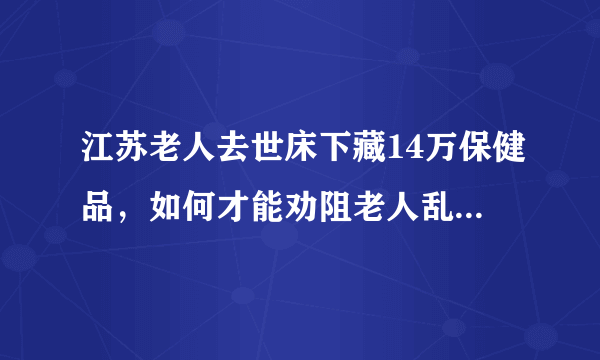 江苏老人去世床下藏14万保健品，如何才能劝阻老人乱买保健品？